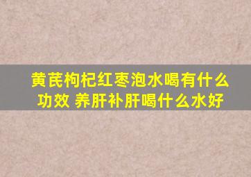 黄芪枸杞红枣泡水喝有什么功效 养肝补肝喝什么水好